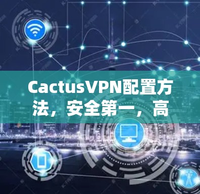CactusVPN配置方法，安全第一，高效运行，如何避免被误解？