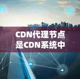 CDN代理节点是CDN系统中负责将来自CDN服务器的资源（如网页、数据库等）发送到终端用户设备的中间节点。这些节点通常分布在CDN网络中，负责管理CDN的资源分配和端口扩展