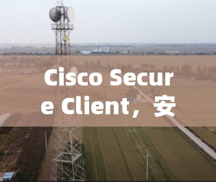 Cisco Secure Client,安全的威胁防御与网络保护解决方案 Cisco Secure Client,安全的威胁防御与网络保护解决方案